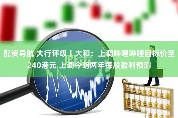配资导航 大行评级丨大和：上调哔哩哔哩目标价至240港元 上调今明两年每股盈利预测
