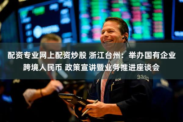 配资专业网上配资炒股 浙江台州：举办国有企业跨境人民币 政策宣讲暨业务推进座谈会