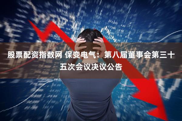 股票配资指数网 保变电气：第八届董事会第三十五次会议决议公告
