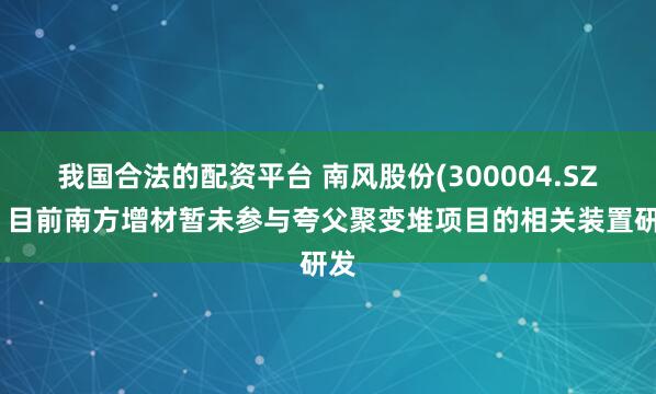 我国合法的配资平台 南风股份(300004.SZ)：目前南方增材暂未参与夸父聚变堆项目的相关装置研发