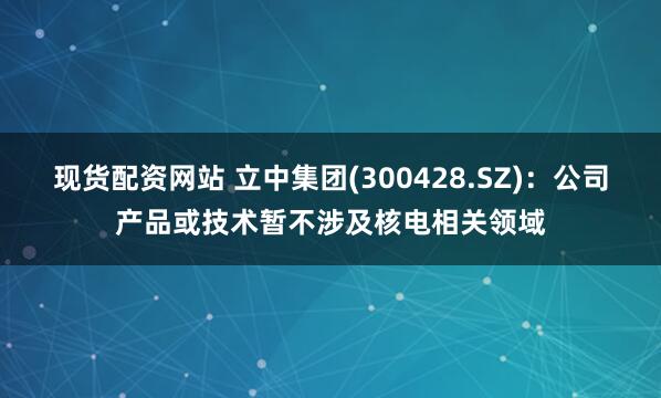 现货配资网站 立中集团(300428.SZ)：公司产品或技术暂不涉及核电相关领域