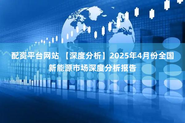 配资平台网站 【深度分析】2025年4月份全国新能源市场深度分析报告