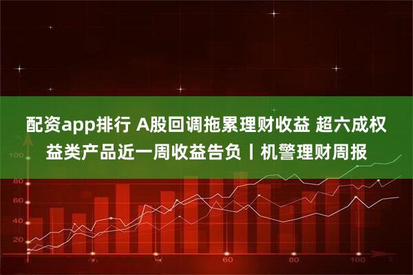 配资app排行 A股回调拖累理财收益 超六成权益类产品近一周收益告负丨机警理财周报