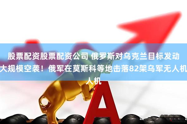 股票配资股票配资公司 俄罗斯对乌克兰目标发动大规模空袭！俄军在莫斯科等地击落82架乌军无人机