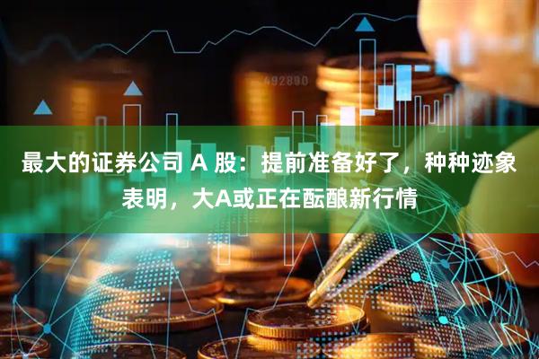 最大的证券公司 A 股：提前准备好了，种种迹象表明，大A或正在酝酿新行情