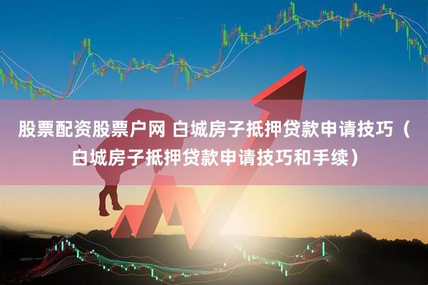股票配资股票户网 白城房子抵押贷款申请技巧（白城房子抵押贷款申请技巧和手续）