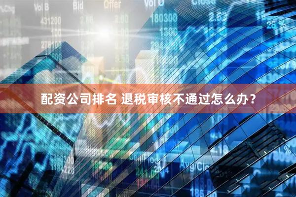 配资公司排名 退税审核不通过怎么办？