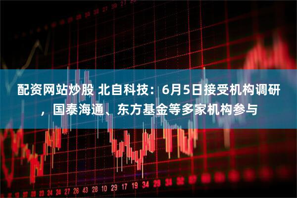 配资网站炒股 北自科技：6月5日接受机构调研，国泰海通、东方基金等多家机构参与