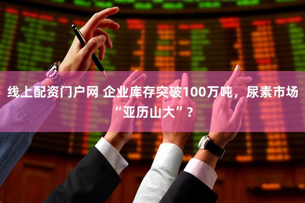 线上配资门户网 企业库存突破100万吨，尿素市场“亚历山大”？