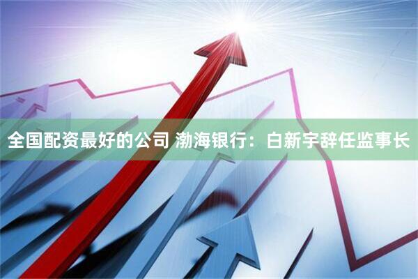 全国配资最好的公司 渤海银行：白新宇辞任监事长