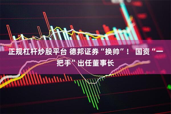 正规杠杆炒股平台 德邦证券“换帅”！ 国资“一把手”出任董事长