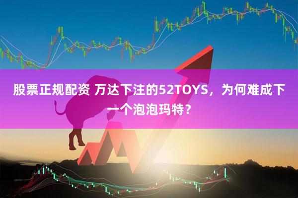 股票正规配资 万达下注的52TOYS，为何难成下一个泡泡玛特？