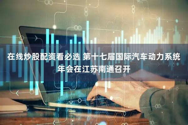 在线炒股配资看必选 第十七届国际汽车动力系统年会在江苏南通召开