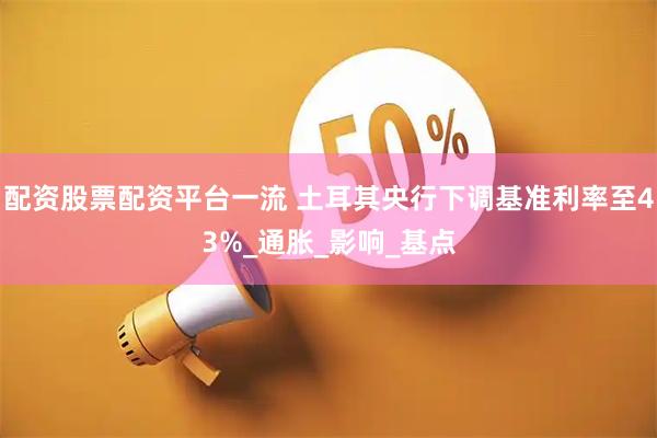 配资股票配资平台一流 土耳其央行下调基准利率至43%_通胀_影响_基点