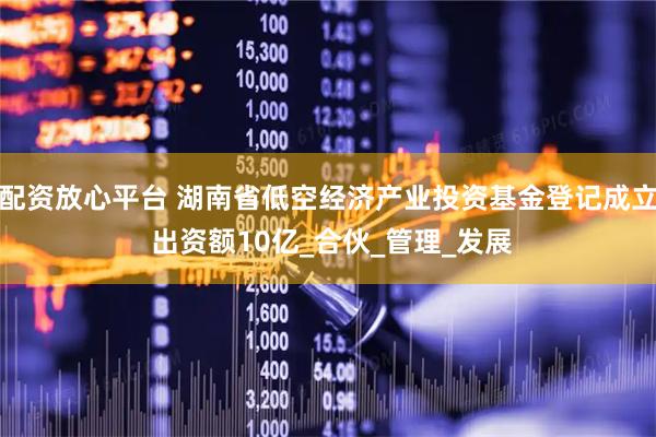 配资放心平台 湖南省低空经济产业投资基金登记成立 出资额10亿_合伙_管理_发展