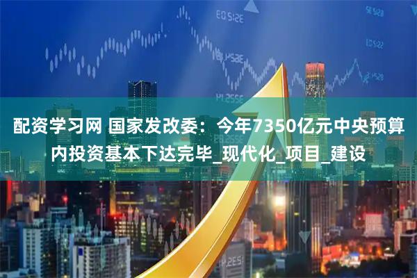 配资学习网 国家发改委：今年7350亿元中央预算内投资基本下达完毕_现代化_项目_建设