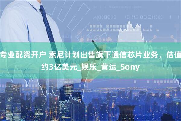专业配资开户 索尼计划出售旗下通信芯片业务，估值约3亿美元_娱乐_营运_Sony