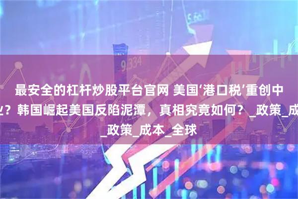 最安全的杠杆炒股平台官网 美国‘港口税’重创中国造船业？韩国崛起美国反陷泥潭，真相究竟如何？_政策_成本_全球