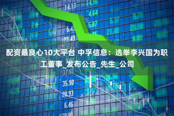 配资最良心10大平台 中孚信息：选举李兴国为职工董事_发布公告_先生_公司