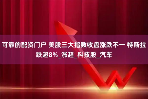可靠的配资门户 美股三大指数收盘涨跌不一 特斯拉跌超8%_涨超_科技股_汽车