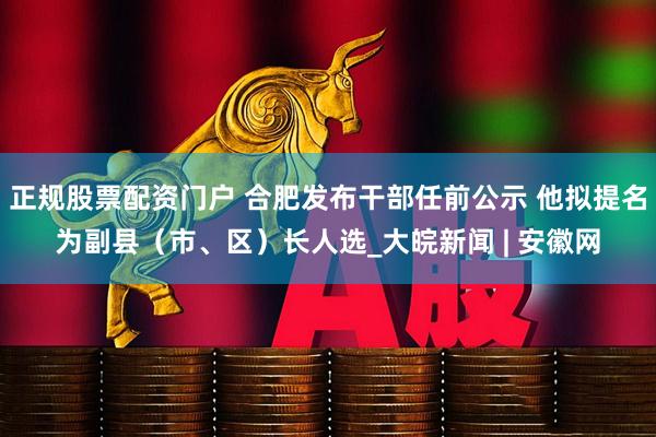 正规股票配资门户 合肥发布干部任前公示 他拟提名为副县（市、区）长人选_大皖新闻 | 安徽网