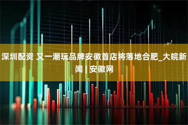 深圳配资 又一潮玩品牌安徽首店将落地合肥_大皖新闻 | 安徽网