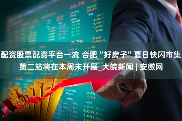 配资股票配资平台一流 合肥“好房子”夏日快闪市集第二站将在本周末开展_大皖新闻 | 安徽网