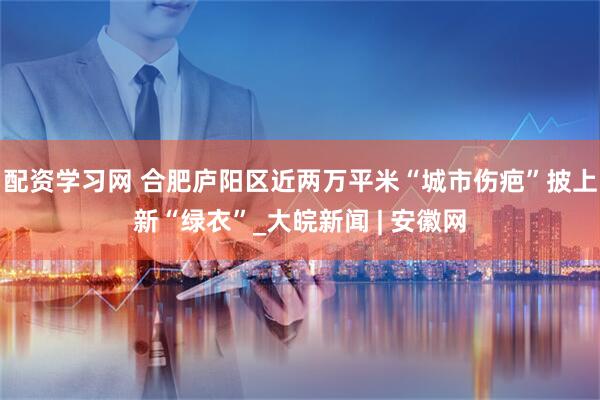 配资学习网 合肥庐阳区近两万平米“城市伤疤”披上新“绿衣”_大皖新闻 | 安徽网