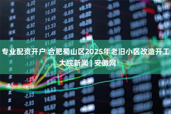 专业配资开户 合肥蜀山区2025年老旧小区改造开工_大皖新闻 | 安徽网