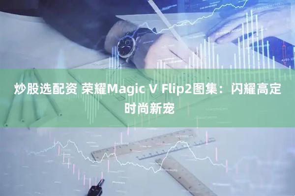 炒股选配资 荣耀Magic V Flip2图集：闪耀高定 时尚新宠