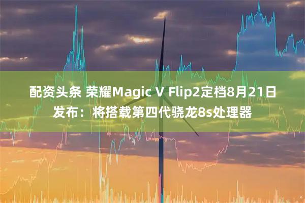 配资头条 荣耀Magic V Flip2定档8月21日发布：将搭载第四代骁龙8s处理器