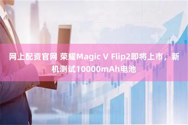 网上配资官网 荣耀Magic V Flip2即将上市，新机测试10000mAh电池
