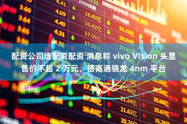 配资公司选配资配资 消息称 vivo Vision 头显售价不超 2 万元，搭高通骁龙 4nm 平台