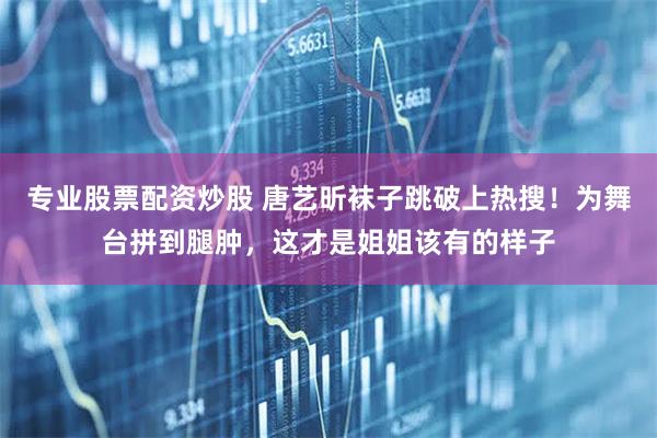 专业股票配资炒股 唐艺昕袜子跳破上热搜！为舞台拼到腿肿，这才是姐姐该有的样子