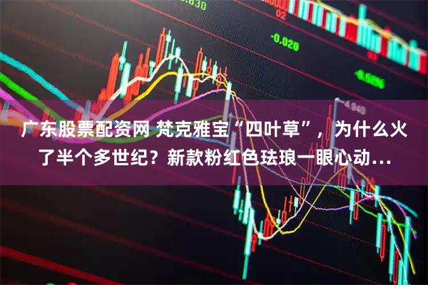 广东股票配资网 梵克雅宝“四叶草”，为什么火了半个多世纪？新款粉红色珐琅一眼心动…